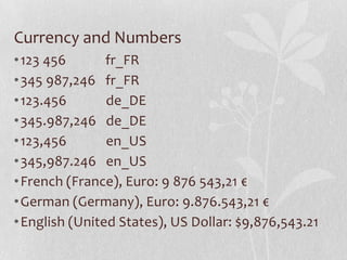 Currency and Numbers
•123 456 fr_FR
•345 987,246 fr_FR
•123.456 de_DE
•345.987,246 de_DE
•123,456 en_US
•345,987.246 en_US
•French (France), Euro: 9 876 543,21 €
•German (Germany), Euro: 9.876.543,21 €
•English (United States), US Dollar: $9,876,543.21
 