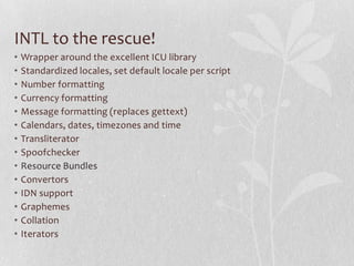 INTL to the rescue!
• Wrapper around the excellent ICU library
• Standardized locales, set default locale per script
• Number formatting
• Currency formatting
• Message formatting (replaces gettext)
• Calendars, dates, timezones and time
• Transliterator
• Spoofchecker
• Resource Bundles
• Convertors
• IDN support
• Graphemes
• Collation
• Iterators
 