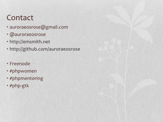 Contact
• auroraeosrose@gmail.com
• @auroraeosrose
• http://emsmith.net
• http://github.com/auroraeosrose
• Freenode
• #phpwomen
• #phpmentoring
• #php-gtk
 