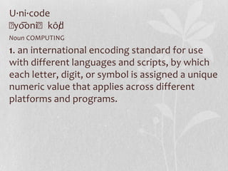 U·ni·code
ˈyo͞oniˈkōd/
Noun COMPUTING
1. an international encoding standard for use
with different languages and scripts, by which
each letter, digit, or symbol is assigned a unique
numeric value that applies across different
platforms and programs.
 