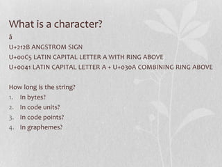 What is a character?
å
U+212B ANGSTROM SIGN
U+00C5 LATIN CAPITAL LETTER A WITH RING ABOVE
U+0041 LATIN CAPITAL LETTER A + U+030A COMBINING RING ABOVE
How long is the string?
1. In bytes?
2. In code units?
3. In code points?
4. In graphemes?

 