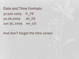 Date and Time Formats
30 juin 2009 fr_FR
30.06.2009
de_DE
Jun 30, 2009 en_US

And don’t forget the time zones!

 
