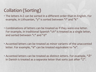 Collation (Sorting)
• The letters A-Z can be sorted in a different order than in English. For
example, in Lithuanian, "y" is sorted between "i" and "k”
• Combinations of letters can be treated as if they were one letter.
For example, in traditional Spanish "ch" is treated as a single letter,
and sorted between "c" and "d”
• Accented letters can be treated as minor variants of the unaccented
letter. For example, "é" can be treated equivalent to "e”.
• Accented letters can be treated as distinct letters. For example, "Å"
in Danish is treated as a separate letter that sorts just after "Z”.

 