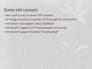 Some intl caveats
• New stuff is only in newer PHP versions
• All strings in and out must be UTF-8 except for Uconvertor
• Intl doesn’t yet support zend_multibyte
• Intl doesn’t support HTTP input/output conversion
• Intl doesn’t support function “overloading”

 