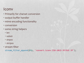 Iconv
• Primarily for charset conversion
• output buffer handler
• mime encoding functionality
• conversion
• some string helpers
•
•
•
•

len
substr
strpos
strrpos

• stream filter
stream_filter_append($fp, 'convert.iconv.ISO-2022-JP/EUC-JP');

 