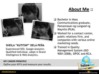 facebook.com/kutitap

                                                          About Me ::
                                                Bachelor in Mass
                                                 Communications graduate,
                                                 Pamantasan ng Lungsod ng
                                                 Maynila (PLM).
                                                Worked for a contact center,
                                                 public relations firm, and
                                                 companies with various online
                                                 marketing needs.
   SHEILA “KUTITAP” DELA PEÑA
                                                Trained in Quality
   Experienced SEO, Google Analytics
                                                 Management System (ISO
   Qualified Individual, adept in Brand
   Intelligence & Web Analytics.                 9001:2008), SIPOC and RCA.

 MY CAREER PRINCIPLE
 Define your KPI’s and measure your results.

#MORCON2012
 