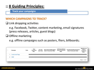 :: 8 Guiding Principles:
        Track your campaigns

   WHICH CAMPAIGNS TO TRACK?
    Link dropping activities
     e.g. Facebook, Twitter, content marketing, email signatures
     (press releases, articles, guest blogs)
    Offline marketing
     e.g. offline campaigns such as posters, fliers, billboards;




#MORCON2012
 
