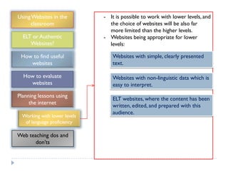 Using Websites in the         - It is possible to work with lower levels, and
     classroom                  the choice of websites will be also far
                                more limited than the higher levels.
  ELT or Authentic            - Websites being appropriate for lower
     Websites?                  levels:

 How to find useful              Websites with simple, clearly presented
    websites                     text.

  How to evaluate                Websites with non-linguistic data which is
    websites                     easy to interpret.
Planning lessons using
                                 ELT websites, where the content has been
     the internet
                                 written, edited, and prepared with this
                                 audience.
  Working with lower levels
   of language proficiency

Web teaching dos and
       don‟ts
 