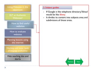 Using Websites in the      2. Subject guides
      classroom
                            - If Google is like telephone directory,Yahoo!
   ELT or Authentic           would be like library.
      Websites?             - It divides its content into subjects area; and
                              subdivisions of those areas.
     How to find useful
        websites

   How to evaluate
     websites

Planning lessons using
     the internet

Working with lower levels
 of language proficiency

Web teaching dos and
       don‟ts
                                                      Previous   Next
 