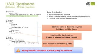 @Impressions =
SELECT * FROM
searchDM.SML.PageView(@start, @end) AS PageView
OPTION(SKEWFACTOR(Query)=0.5)
;
// Q1(A,B)
@Sessions =
SELECT
ClientId,
Query,
SUM(PageClicks) AS Clicks
FROM
@Impressions
GROUP BY
Query, ClientId
;
// Q2(B)
@Display =
SELECT * FROM @Sessions
INNER JOIN @Campaigns
ON @Sessions.Query == @Campaigns.Query
; Input must be distributed on: (Query)
Input must be distributed on:
(Query) or (ClientId) or (Query, ClientId)
Optimizer wants to distribute only once
But Query could be skewed
Data Distribution
• Re-Distributing is very expensive
• Many U-SQL operators can handle multiple distribution choices
• Optimizer bases decision upon estimations
Wrong statistics may result in worse query performance
U-SQL Optimizations
Distributions – Minimize (re)partitions
 