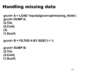 White p. 172

Handling missing data
grunt> A = LOAD 'input/pig/corrupt/missing_fields';
grunt> DUMP A;
(2,Tie)
(4,Coat)
(3)
(1,Scarf)

grunt> B = FILTER A BY SIZE(*) > 1;

grunt> DUMP B;
(2,Tie)
(4,Coat)
(1,Scarf)


                                               32
 