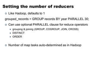 Setting the number of reducers
   Like Hadoop, defaults to 1
grouped_records = GROUP records BY year PARALLEL 30;
   Can use optional PARALLEL clause for reduce operators
       grouping & joining (GROUP, COGROUP, JOIN, CROSS)
       DISTINCT
       ORDER


   Number of map tasks auto-determined as in Hadoop
 