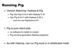 Running Pig
   Version Matching: Hadoop & Pig
       Pig Use Pig 0.3-0.4 with Hadoop 0.18
       Use Pig 0.5-0.7 with Hadoop 0.20.x.
         • uses the new MapReduce API



   Pig is pure client-side
       no software to install on cluster
       Pig run-time generates Hadoop programs



   As with Hadoop, can run Pig local or in distributed mode
 
