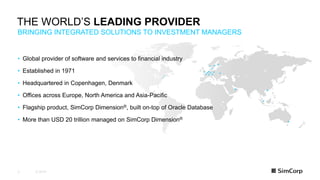 © 20193
BRINGING INTEGRATED SOLUTIONS TO INVESTMENT MANAGERS
THE WORLD’S LEADING PROVIDER
• Global provider of software and services to financial industry
• Established in 1971
• Headquartered in Copenhagen, Denmark
• Offices across Europe, North America and Asia-Pacific
• Flagship product, SimCorp Dimension®, built on-top of Oracle Database
• More than USD 20 trillion managed on SimCorp Dimension®
 