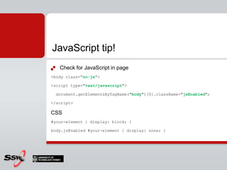 Check for JavaScript in page<body class=”no-js”><script type="text/javascript">document.getElementsByTagName("body")[0].className="jsEnabled";</script>CSS#your-element { display: block; }body.jsEnabled #your-element { display: none; }JavaScript tip!
