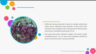 The Power of PowerPoint | thepopp.com 19
• Ketika ada orang yang akan masuk ke ruangan selanjutnya,
maka sensor ultrasonik yang disimpan di atas pintu akan
membuat servo bergerak dan membuat pintu terbuka pada
saat sensor mendeteksi pada jarak 20 cm.
• Dan pada saat sudah melewati ruangan, dan sensor sudah
mendeteksi jarak <=2 cm servo akan bergerak kembali ke
posisi semula dan pintu menutup kembali.
 