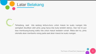 Latar Belakang
The Power of PowerPoint | thepopp.com 6
Terkadang, saat kita sedang terburu-buru untuk masuk ke suatu ruangan kita
seringkali disulitkan oleh pintu yang harus kita buka terlebih dahulu. Dan hal ini pun
bisa membuang-buang waktu kita untuk masuk kedalam rumah. Maka dari itu, pintu
otomatis akan membantu orang pada saat akan masuk ke suatu ruangan.
 