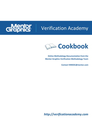 Verification Academy
http://verificationacademy.com
Cookbook
Online Methodology Documentation from the
Mentor Graphics Verification Methodology Team
Contact VMDOC@mentor.com
 