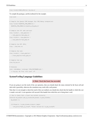 SV/Guidelines 9
UVM/OVM Documentation - Copyright (c) 2012 Mentor Graphics Corporation - http://verificationacademy.com/uvm-ovm
vlog +incdir+$ABC_PKG/src tb_top.sv
To compile the packages, and the testbench for the example:
vlib work
# Compile the Questa UVM Package (for UVM Debug integration)
vlog +incdir+$QUESTA_UVM_HOME/src 
$QUESTA_UVM_HOME/src/questa_uvm_pkg.sv
# Compile the VIP (abc and xyz)
vlog +incdir+../abc_pkg/src 
../abc_pkg/src/abc_pkg.sv
vlog +incdir+../xyz_pkg/src 
../xyz_pkg/src/xyz_pkg.sv
# Compile the DUT (RTL)
vlog ../dut/dut.sv
# Compile the test
vlog +incdir+../test_pkg/src 
../test_pkg/src/test_pkg.sv
# Compile the top
vlog tb_top.sv
# Simulate
vsim -uvm=debug -coverage +UVM_TESTNAME=test 
-c tb_top -do "run -all; quit -f"
SystemVerilog Language Guidelines
4.1 Rule: Check that $cast() has succeeded
If you are going to use the result of the cast operation, then you should check the status returned by the $cast call and
deal with it gracefully, otherwise the simulation may crash with a null pointer.
Note that it is not enough to check the result of the cast method, you should also check that the handle to which the cast
is made is not null. A cast operation will succeed if the handle from which the cast is being done is null.
// How to check that a $cast has worked correctly
function my_object get_a_clone(uvm_object to_be_cloned);
my_object t;
if(!$cast(t, to_be_cloned.clone()) begin
`uvm_error("get_a_clone", "$cast failed for to_be_cloned")
 