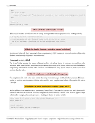SV/Guidelines 10
UVM/OVM Documentation - Copyright (c) 2012 Mentor Graphics Corporation - http://verificationacademy.com/uvm-ovm
end
if(t == null) begin
`uvm_fatal("get_a_clone", "$cast operation resulted in a null handle, check to_be_cloned handle")
end
return t;
endfunction: get_a_clone
4.2 Rule: Check that randomize() has succeeded
If no check is made the randomization may be failing, meaning that the stimulus generation is not working correctly.
// Using if() to check randomization result
if(!seq_item.randomize() with {address inside {[o:32'hF000_FC00]};}) begin
`uvm_error("seq_name", "randomization failure, please check constraints")
end
4.3 Rule: Use if rather than assert to check the status of method calls
Assert results in the code check appearing in the coverage database, which is undesired. Incorrectly turning off the action
blocks of assertions may also produce undesired results.
Constructs to be Avoided
The SystemVerilog language has been a collaborative effort with a long history of constructs borrowed from other
languages. Some constructs have been improved upon with newer constructs, but the old constructs remain for backward
compatibility and should be avoided. Other constructs were added before being proven out and in practice cause more
problems than they solve.
4.4 Rule: Do not place any code in $unit, place it in a package
The compilation unit, $unit, is the scope outside of a design element (package, module, interface, program). There are a
number of problems with timescales, visibility, and re-usability when you place code in $unit. Always place this code in
a package.
4.5 Guideline: Do not use associative arrays with a wildcard index[*]
A wildcard index on an associative array is an un-sized integral index. SystemVerilog places severe restrictions on other
constructs that cannot be used with associative arrays having a wildcard index. In most cases, an index type of [int] is
sufficient. For example, a foreach loop requires a fixed type to declare its iterator variable.
string names[*]; // cannot be used with foreach, find_index, ...
string names[int];
...
foreach (names[i])
$display("element %0d: %s",i,names[i]);
 