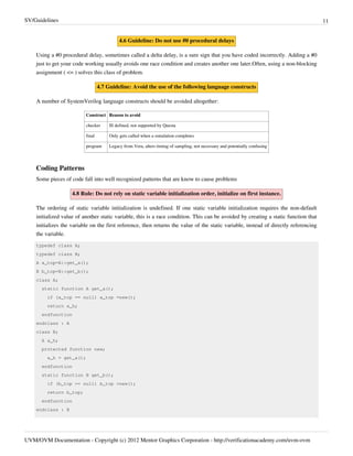 SV/Guidelines 11
UVM/OVM Documentation - Copyright (c) 2012 Mentor Graphics Corporation - http://verificationacademy.com/uvm-ovm
4.6 Guideline: Do not use #0 procedural delays
Using a #0 procedural delay, sometimes called a delta delay, is a sure sign that you have coded incorrectly. Adding a #0
just to get your code working usually avoids one race condition and creates another one later.Often, using a non-blocking
assignment ( <= ) solves this class of problem.
4.7 Guideline: Avoid the use of the following language constructs
A number of SystemVerilog language constructs should be avoided altogether:
Construct Reason to avoid
checker Ill defined, not supported by Questa
final Only gets called when a simulation completes
program Legacy from Vera, alters timing of sampling, not necessary and potentially confusing
Coding Patterns
Some pieces of code fall into well recognized patterns that are know to cause problems
4.8 Rule: Do not rely on static variable initialization order, initialize on first instance.
The ordering of static variable initialization is undefined. If one static variable initialization requires the non-default
initialized value of another static variable, this is a race condition. This can be avoided by creating a static function that
initializes the variable on the first reference, then returns the value of the static variable, instead of directly referencing
the variable.
typedef class A;
typedef class B;
A a_top=A::get_a();
B b_top=B::get_b();
class A;
static function A get_a();
if (a_top == null) a_top =new();
return a_h;
endfunction
endclass : A
class B;
A a_h;
protected function new;
a_h = get_a();
endfunction
static function B get_b();
if (b_top == null) b_top =new();
return b_top;
endfunction
endclass : B
 