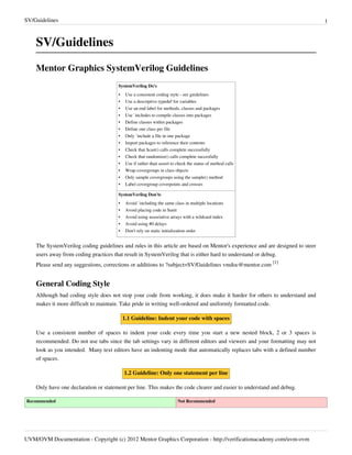 SV/Guidelines 1
UVM/OVM Documentation - Copyright (c) 2012 Mentor Graphics Corporation - http://verificationacademy.com/uvm-ovm
SV/Guidelines
Mentor Graphics SystemVerilog Guidelines
SystemVerilog Do's
• Use a consistent coding style - see guidelines
• Use a descriptive typedef for variables
• Use an end label for methods, classes and packages
• Use `includes to compile classes into packages
• Define classes within packages
• Define one class per file
• Only `include a file in one package
• Import packages to reference their contents
• Check that $cast() calls complete successfully
• Check that randomize() calls complete succesfully
• Use if rather than assert to check the status of method calls
• Wrap covergroups in class objects
• Only sample covergroups using the sample() method
• Label covergroup coverpoints and crosses
SystemVerilog Don'ts
• Avoid `including the same class in multiple locations
• Avoid placing code in $unit
• Avoid using associative arrays with a wildcard index
• Avoid using #0 delays
• Don't rely on static initialization order
The SystemVerilog coding guidelines and rules in this article are based on Mentor's experience and are designed to steer
users away from coding practices that result in SystemVerilog that is either hard to understand or debug.
Please send any suggestions, corrections or additions to ?subject=SV/Guidelines vmdoc@mentor.com
[1]
General Coding Style
Although bad coding style does not stop your code from working, it does make it harder for others to understand and
makes it more difficult to maintain. Take pride in writing well-ordered and uniformly formatted code.
1.1 Guideline: Indent your code with spaces
Use a consistent number of spaces to indent your code every time you start a new nested block, 2 or 3 spaces is
recommended. Do not use tabs since the tab settings vary in different editors and viewers and your formatting may not
look as you intended.  Many text editors have an indenting mode that automatically replaces tabs with a defined number
of spaces.
1.2 Guideline: Only one statement per line
Only have one declaration or statement per line. This makes the code clearer and easier to understand and debug.
Recommended Not Recommended
 
