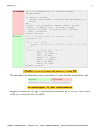 SV/Guidelines 3
UVM/OVM Documentation - Copyright (c) 2012 Mentor Graphics Corporation - http://verificationacademy.com/uvm-ovm
Not Recommended function bit do_compare(uvm_object rhs, uvm_comparer comparer);
mbus_seq_item rhs_;
if(!$cast(rhs_, rhs)) begin
uvm_report_error("do_compare", "cast failed, check type compatability");
return 0;
end
do_compare = super.do_compare(rhs, comparer) && (MADDR == rhs_.MADDR)
&& (MWDATA == rhs_.MWDATA) && (MREAD == rhs_.MREAD) && (MOPCODE
== rhs_.MOPCODE) && (MPHASE == rhs_.MPHASE) && (MRESP == rhs_.MRESP)
&& (MRDATA == rhs_.MRDATA);
endfunction: do_compare
Recommended function bit do_compare(uvm_object rhs, uvm_comparer comparer);
mbus_seq_item rhs_;
if(!$cast(rhs_, rhs)) begin
uvm_report_error("do_compare", "cast failed, check type compatability");
return 0;
end
do_compare = super.do_compare(rhs, comparer) &&
(MADDR == rhs_.MADDR) &&
(MWDATA == rhs_.MWDATA) &&
(MREAD == rhs_.MREAD) &&
(MOPCODE == rhs_.MOPCODE) &&
(MPHASE == rhs_.MPHASE) &&
(MRESP == rhs_.MRESP) &&
(MRDATA == rhs_.MRDATA);
endfunction: do_compare
1.7 Guideline: Use lowercase for names, using underscores to separate fields
This makes it clearer what the name is, as opposed to other naming styles such as CamelCase which are harder to read.
Recommended Not Recommended
axi_fabric_scoreboard_error AxiFabricScoreboardError
1.8 Guideline: Use prefix_ and _postfix to delineate name types
Use prefixes and postfixes for name types to help differentiate between variables. Pre and post fixes for some common
variable types are summarised in the following table:
 