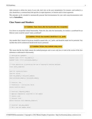 SV/Guidelines 5
UVM/OVM Documentation - Copyright (c) 2012 Mentor Graphics Corporation - http://verificationacademy.com/uvm-ovm
Add comments to define the intent of your code, don't rely on the users interpretation. For instance, each method in a
class should have a comment block that specifies its input arguments, its function and its return arguments.
This principle can be extended to automatically generate html documentation for your code using documentation tools
such as NaturalDocs.
Class Names and Members
2.1 Guideline: Name classes after the functionality they encapsulate
Use classes to encapsulate related functionality. Name the class after the functionality, for instance a scoreboard for an
Ethernet router would be named "router_scoreboard".
2.2 Guideline: Private class members should have a m_ prefix
Any member that is meant to be private should be named with a 'm_' prefix, and should be made local or protected. Any
member that will be randomized should not be local or protected.
2.3 Guideline: Declare class methods using extern
This means that the class body contains the method prototypes and so users only have to look at this section of the class
definition to understand its functionality.
// Descriptive typedefs:
typedef logic [31:0] raw_sample_t;
typedef logic [15:0] processed_sample_t
// Class definition illustrating the use of externally defined methods:
class audio_compress;
rand int iteration_limit;
rand bit valid;
rand raw_sample_t raw_audio_sample;
rand processed_sample_t processed_sample;
// function: new
// Constructor - initializes valid
extern function new();
// function: compress_sample
// Applies compression algorithm to raw sample
// inputs: none
// returns: void
extern function void compress_sample();
// function: set_new_sample
// Set a new raw sample value
 