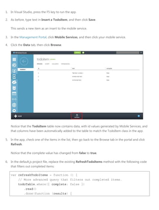 1. In Visual Studio, press the F5 key to run the app.
2. As before, type text in Insert a TodoItem, and then click Save.
This sends a new item as an insert to the mobile service.
3. In the Management Portal, click Mobile Services, and then click your mobile service.
4. Click the Data tab, then click Browse.
Notice that the TodoItem table now contains data, with id values generated by Mobile Services, and
that columns have been automatically added to the table to match the TodoItem class in the app.
5. In the app, check one of the items in the list, then go back to the Browse tab in the portal and click
Refresh.
Notice that the complete value has changed from false to true.
6. In the default.js project file, replace the existing RefreshTodoItems method with the following code
that filters out completed items:
var refreshTodoItems = function () {
// More advanced query that filters out completed items.
todoTable.where({ complete: false })
.read()
.done(function (results) {
 