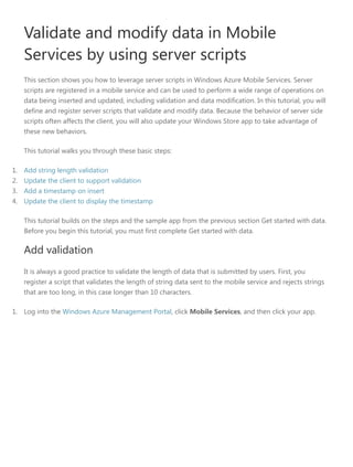 Validate and modify data in Mobile
Services by using server scripts
This section shows you how to leverage server scripts in Windows Azure Mobile Services. Server
scripts are registered in a mobile service and can be used to perform a wide range of operations on
data being inserted and updated, including validation and data modification. In this tutorial, you will
define and register server scripts that validate and modify data. Because the behavior of server side
scripts often affects the client, you will also update your Windows Store app to take advantage of
these new behaviors.
This tutorial walks you through these basic steps:
1. Add string length validation
2. Update the client to support validation
3. Add a timestamp on insert
4. Update the client to display the timestamp
This tutorial builds on the steps and the sample app from the previous section Get started with data.
Before you begin this tutorial, you must first complete Get started with data.
Add validation
It is always a good practice to validate the length of data that is submitted by users. First, you
register a script that validates the length of string data sent to the mobile service and rejects strings
that are too long, in this case longer than 10 characters.
1. Log into the Windows Azure Management Portal, click Mobile Services, and then click your app.
 