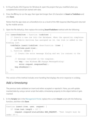 1. In Visual Studio 2012 Express for Windows 8, open the project that you modified when you
completed the tutorial Get started with data.
2. Press the F5 key to run the app, then type text longer than 10 characters in Insert a TodoItem and
click Save.
Notice that the app raises an unhandled error as a result of the 400 response (Bad Request) returned
by the mobile service.
3. Open the file default.js, then replace the existing InsertTodoItem method with the following:
var insertTodoItem = function (todoItem) {
// Inserts a new row into the database. When the operation completes
// and Mobile Services has assigned an id, the item is added to the
binding list.
todoTable.insert(todoItem).done(function (item) {
todoItems.push(item);
}, function (error) {
// Create the error message dialog and set its content to the
error
// message contained in the response.
var msg = new Windows.UI.Popups.MessageDialog(
error.request.responseText);
msg.showAsync();
});
};
This version of the method includes error handling that displays the error response in a dialog.
Add a timestamp
The previous tasks validated an insert and either accepted or rejected it. Now, you will update
inserted data by using a server script that adds a timestamp property to the object before it gets
inserted.
1. In the Scripts tab in the Management Portal, replace the current Insert script with the following
function, and then click Save.
function insert(item, user, request) {
if (item.text.length > 10) {
request.respond(statusCodes.BAD_REQUEST, 'Text length must be
under 10');
 