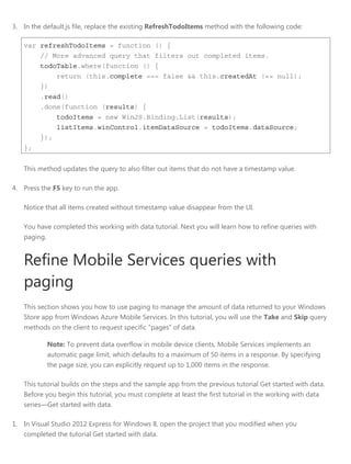 3. In the default.js file, replace the existing RefreshTodoItems method with the following code:
var refreshTodoItems = function () {
// More advanced query that filters out completed items.
todoTable.where(function () {
return (this.complete === false && this.createdAt !== null);
})
.read()
.done(function (results) {
todoItems = new WinJS.Binding.List(results);
listItems.winControl.itemDataSource = todoItems.dataSource;
});
};
This method updates the query to also filter out items that do not have a timestamp value.
4. Press the F5 key to run the app.
Notice that all items created without timestamp value disappear from the UI.
You have completed this working with data tutorial. Next you will learn how to refine queries with
paging.
Refine Mobile Services queries with
paging
This section shows you how to use paging to manage the amount of data returned to your Windows
Store app from Windows Azure Mobile Services. In this tutorial, you will use the Take and Skip query
methods on the client to request specific "pages" of data.
Note: To prevent data overflow in mobile device clients, Mobile Services implements an
automatic page limit, which defaults to a maximum of 50 items in a response. By specifying
the page size, you can explicitly request up to 1,000 items in the response.
This tutorial builds on the steps and the sample app from the previous tutorial Get started with data.
Before you begin this tutorial, you must complete at least the first tutorial in the working with data
series—Get started with data.
1. In Visual Studio 2012 Express for Windows 8, open the project that you modified when you
completed the tutorial Get started with data.
 