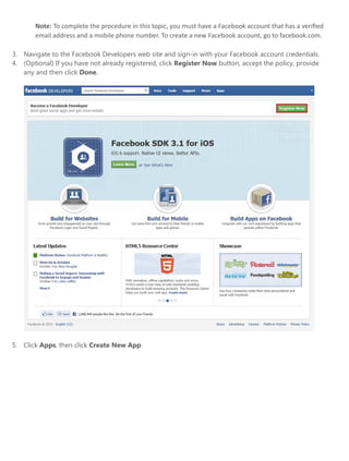 Note: To complete the procedure in this topic, you must have a Facebook account that has a veriﬁed
email address and a mobile phone number. To create a new Facebook account, go to facebook.com.
3. Navigate to the Facebook Developers web site and sign-in with your Facebook account credentials.
4. (Optional) If you have not already registered, click Register Now button, accept the policy, provide
any and then click Done.
5. Click Apps, then click Create New App.
 