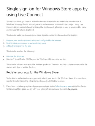 Single sign-on for Windows Store apps by
using Live Connect
This section shows you how to authenticate users in Windows Azure Mobile Services from a
Windows Store app. In this tutorial, you add authentication to the quickstart project using Live
Connect. When successfully authenticated by Live Connect, a logged-in user is welcomed by name
and the user ID value is displayed.
This tutorial walks you through these basic steps to enable Live Connect authentication:
1. Register your app for authentication and configure Mobile Services
2. Restrict table permissions to authenticated users
3. Add authentication to the app
This tutorial requires the following:
• Live SDK for Windows
• Microsoft Visual Studio 2012 Express for Windows 8 RC, or a later version
This tutorial is based on the Mobile Services quickstart. You must also first complete the tutorial Get
started with data in Mobile Services.
Register your app for the Windows Store
To be able to authenticate users, you must submit your app to the Windows Store. You must then
register the client secret to integrate Live Connect with Mobile Services.
1. If you have not already registered your app, navigate to the Submit an app page at the Dev Center
for Windows Store apps, log on with your Microsoft account, and then click App name.
 