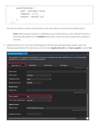 insertTodoItem({
text: textInput.value,
complete: false,
channel: channel.uri
});
});
This sets the client's current channel value on the item before it is sent to the mobile service.
Note: When dynamic schema is enabled on your mobile service, a new 'channel' column is
automatically added to the TodoItem table when a new item that contains this property is
inserted.
3. (Optional) If you are not using the Management Portal-generated quickstart project, open the
Package.appxmanifest file and make sure that in the Application UI tab, Toast capable is set to Yes.
 