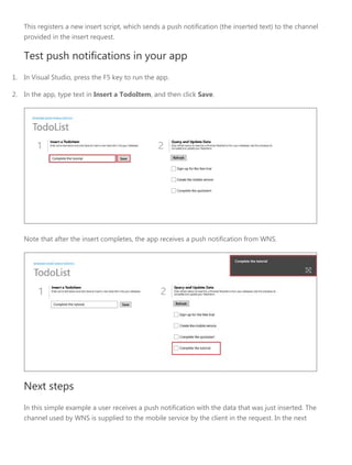 This registers a new insert script, which sends a push notification (the inserted text) to the channel
provided in the insert request.
Test push notifications in your app
1. In Visual Studio, press the F5 key to run the app.
2. In the app, type text in Insert a TodoItem, and then click Save.
Note that after the insert completes, the app receives a push notification from WNS.
Next steps
In this simple example a user receives a push notification with the data that was just inserted. The
channel used by WNS is supplied to the mobile service by the client in the request. In the next
 