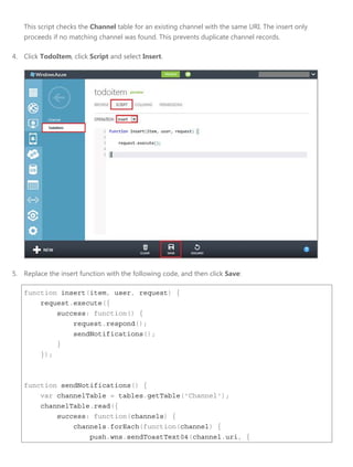 This script checks the Channel table for an existing channel with the same URI. The insert only
proceeds if no matching channel was found. This prevents duplicate channel records.
4. Click TodoItem, click Script and select Insert.
5. Replace the insert function with the following code, and then click Save:
function insert(item, user, request) {
request.execute({
success: function() {
request.respond();
sendNotifications();
}
});
function sendNotifications() {
var channelTable = tables.getTable('Channel');
channelTable.read({
success: function(channels) {
channels.forEach(function(channel) {
push.wns.sendToastText04(channel.uri, {
 