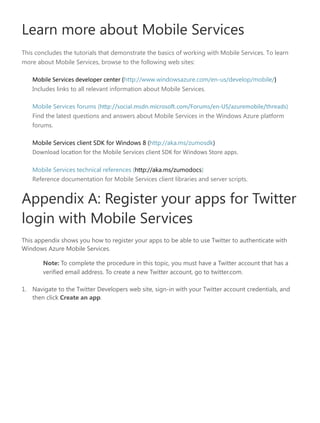Learn more about Mobile Services
This concludes the tutorials that demonstrate the basics of working with Mobile Services. To learn
more about Mobile Services, browse to the following web sites:
Mobile Services developer center (http://www.windowsazure.com/en-us/develop/mobile/)
Includes links to all relevant information about Mobile Services.
Mobile Services forums (http://social.msdn.microsoft.com/Forums/-US/azuremobile/threads)
Find the latest questions and answers about Mobile Services in the Windows Azure platform
forums.
Mobile Services client SDK for Windows 8 (http://aka.ms/zumosdk)
Download location for the Mobile Services client SDK for Windows Store apps
Mobile Services technical references (http://aka.ms/zumodocs)
Reference documentation for Mobile Services client libraries and server scripts.
Appendix A: Register your apps for Twitter
login with Mobile Services
This appendix shows you how to register your apps to be able to use Twitter to authenticate with
Windows Azure Mobile Services.
Note: To complete the procedure in this topic, you must have a Twitter account that has a
verified email address. To create a new Twitter account, go to twitter.com.
1. Navigate to the Twitter Developers web site, sign-in with your Twitter account credentials, and
then click Create an app.
 