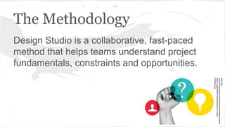 The Methodology
Design Studio is a collaborative, fast-paced
method that helps teams understand project
fundamentals, constraints and opportunities.
https://ga-
core.s3.amazonaws.com/production/uploads/program/d
efault_image/2000/Understanding-Your-Users-
Problems.jpg
 
