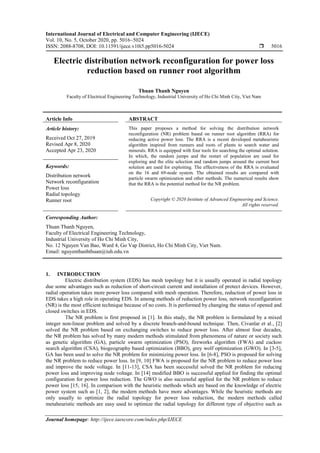 International Journal of Electrical and Computer Engineering (IJECE)
Vol. 10, No. 5, October 2020, pp. 5016~5024
ISSN: 2088-8708, DOI: 10.11591/ijece.v10i5.pp5016-5024  5016
Journal homepage: http://ijece.iaescore.com/index.php/IJECE
Electric distribution network reconfiguration for power loss
reduction based on runner root algorithm
Thuan Thanh Nguyen
Faculty of Electrical Engineering Technology, Industrial University of Ho Chi Minh City, Viet Nam
Article Info ABSTRACT
Article history:
Received Oct 27, 2019
Revised Apr 8, 2020
Accepted Apr 23, 2020
This paper proposes a method for solving the distribution network
reconfiguration (NR) problem based on runner root algorithm (RRA) for
reducing active power loss. The RRA is a recent developed metaheuristic
algorithm inspired from runners and roots of plants to search water and
minerals. RRA is equipped with four tools for searching the optimal solution.
In which, the random jumps and the restart of population are used for
exploring and the elite selection and random jumps around the current best
solution are used for exploiting. The effectiveness of the RRA is evaluated
on the 16 and 69-node system. The obtained results are compared with
particle swarm optimization and other methods. The numerical results show
that the RRA is the potential method for the NR problem.
Keywords:
Distribution network
Network reconfiguration
Power loss
Radial topology
Runner root Copyright © 2020 Institute of Advanced Engineering and Science.
All rights reserved.
Corresponding Author:
Thuan Thanh Nguyen,
Faculty of Electrical Engineering Technology,
Industrial University of Ho Chi Minh City,
No. 12 Nguyen Van Bao, Ward 4, Go Vap District, Ho Chi Minh City, Viet Nam.
Email: nguyenthanhthuan@iuh.edu.vn
1. INTRODUCTION
Electric distribution system (EDS) has mesh topology but it is usually operated in radial topology
due some advantages such as reduction of short-circuit current and installation of protect devices. However,
radial operation takes more power loss compared with mesh operation. Therefore, reduction of power loss in
EDS takes a high role in operating EDS. In among methods of reduction power loss, network reconfiguration
(NR) is the most efficient technique because of no costs. It is performed by changing the status of opened and
closed switches in EDS.
The NR problem is first proposed in [1]. In this study, the NR problem is formulated by a mixed
integer non-linear problem and solved by a discrete branch-and-bound technique. Then, Civanlar et al., [2]
solved the NR problem based on exchanging switches to reduce power loss. After almost four decades,
the NR problem has solved by many modern methods stimulated from phenomena of nature or society such
as genetic algorithm (GA), particle swarm optimization (PSO), fireworks algorithm (FWA) and cuckoo
search algorithm (CSA), biogeography based optimization (BBO), grey wolf optimization (GWO). In [3-5],
GA has been used to solve the NR problem for minimizing power loss. In [6-8], PSO is proposed for solving
the NR problem to reduce power loss. In [9, 10] FWA is proposed for the NR problem to reduce power loss
and improve the node voltage. In [11-13], CSA has been successful solved the NR problem for reducing
power loss and improving node voltage. In [14] modified BBO is successful applied for finding the optimal
configuration for power loss reduction. The GWO is also successful applied for the NR problem to reduce
power loss [15, 16]. In comparison with the heuristic methods which are based on the knowledge of electric
power system such as [1, 2], the modern methods have more advantages. While the heuristic methods are
only usually to optimize the radial topology for power loss reduction, the modern methods called
metaheuristic methods are easy used to optimize the radial topology for different type of objective such as
 