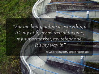 “For me being online is everything.
 It’s my hi-ﬁ, my source of income,
  my supermarket, my telephone.
           It’s my way in”
               TeLynn Holdsworth, screen reader user




                                    http://www.ﬂickr.com/photos/tjc/4084712050/
 