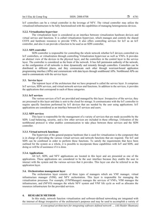 Int J Elec & Comp Eng ISSN: 2088-8708 
A conceptual architecture for integrating software defined network … (Ali Haider Shamsan)
6781
IoT controllers can be a virtual controller in the leverage of NFV. The virtual controller may utilize the
virtualized infrastructure to be fully functionalized with the capabilities of managing heterogeneous devices.
3.2.2. Virtualization hypervisor
The virtualization layer is considered as an interface between virtualization hardware devices and
virtual service and functions. It is called virtualization hypervisor, which manages and controls the shared
COTS and hardware resources to provide VNFs. It also offers controlling services for IoT as an IoT
controller, and also it can provide a function to be used as an SDN controller.
3.2.3. SDN controller
SDN controller is responsible for controlling the whole network whether IoT devices controlled via
IoT controllers, or virtualization through controlling Virtualization hypervisor as well as VNFs. It provides
an abstract view of the devices in the physical layer, and the controllers in the control layer to the service
layer. The controller is considered as the brain of the network. It has full permission authority of the network,
so the configuration of all networks is done dynamically and remotely through controllers. Controllers can be
distributed in different places, and they communicate each other through west/east-bound application
programming interface (APIs) and communicate with data layers through southbound APIs. Northbound APIs are
used to communicate with the service layer.
3.3. Service layer
The topmost layer of the architecture that we have proposed is called the service layer. It comprises
IoT services, SDN services, and virtual network services and functions. In addition to the services, it provides
the applications that correspond to each of these categories.
3.3.1. IoT services
The various services of IoT are provided and managed by this layer. Irrespective of the service, they
are processed in this layer and data is sent to the cloud for storage. It communicates with the IoT controller to
require specific functions performed by IoT devices that are needed by the user using applications. IoT
applications are considered as an interface between IoT services and users.
3.3.2. SDN services
This layer is responsible for the management of a variety of services that are made accessible by the
SDN. Load balancing, security, and a few other services are included in these offerings. Utilization of the
northbound protocol is what enables communication to take place between these services and the SDN
controller.
3.3.3. Virtual network functions
The hypervisor of the general-purpose hardware that is used for virtualization is the component that
is in charge of providing the various virtual services and network functions that are required. The IoT and
SDN can be combined in order to perform these functions. To satisfy the requirements that have been
outlined for the system as a whole, it is possible to incorporate these capabilities with IoT and SDN, and
doing so will be of assistance if it is done.
3.3.4. Applications
All IoT, SDN, and NFV applications are located in this layer and are presented as one of the
applications. These applications are considered to be the user interface because they enable the user to
interact with the system and the various services that it provides. This layer can also be referred to as the
application layer.
3.4. Orchestration management layer
The orchestration layer consists of three types of managers which are VNF manager, virtual
infrastructure manager (VIM), and NFV orchestration. This layer is responsible for managing the
virtualization processes. For example, (VNFManager) manages the services of VNFs, VIM manages the
infrastructure, and (NFVO) manages the whole NFV system and VNF life cycle as well as allocates the
resources infrastructure for the provided services.
4. RESEARCH METHOD
In this study, network function virtualization and software-defined networking are integrated with
the internet of things irrespective of the architecture's purposes and may be used to accomplish a variety of
 