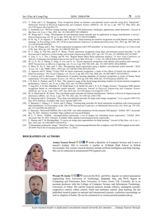Int J Elec & Comp Eng ISSN: 2088-8708 
A pre-trained model vs dedicated convolution neural networks for emotion … (Asmaa Yaseen Nawaf)
1133
[13] Y. Aufar and I. S. Sitanggang, “Face recognition based on Siamese convolutional neural network using Kivy framework,”
Indonesian Journal of Electrical Engineering and Computer Science (IJEECS), vol. 26, no. 2, pp. 764–772, May 2022, doi:
10.11591/ijeecs.v26.i2.pp764-772.
[14] L. Alzubaidi et al., “Review of deep learning: concepts, CNN architectures, challenges, applications, future directions,” Journal of
Big Data, vol. 8, no. 1, Dec. 2021, doi: 10.1186/s40537-021-00444-8.
[15] W. Wang and Y. Yang, “Development of convolutional neural network and its application in image classification: a survey,”
Optical Engineering, vol. 58, no. 4, Apr. 2019, doi: 10.1117/1.OE.58.4.040901.
[16] H.-W. Ng, V. D. Nguyen, V. Vonikakis, and S. Winkler, “Deep learning for emotion recognition on small datasets using transfer
learning,” in Proceedings of the 2015 ACM on International Conference on Multimodal Interaction, Nov. 2015, pp. 443–449, doi:
10.1145/2818346.2830593.
[17] K. Liu, M. Zhang, and Z. Pan, “Facial expression recognition with CNN ensemble,” in International Conference on Cyberworlds
(CW), Sep. 2016, pp. 163–166, doi: 10.1109/CW.2016.34.
[18] D. V. Sang, N. Van Dat, and D. P. Thuan, “Facial expression recognition using deep convolutional neural networks,” in 9th
International Conference on Knowledge and Systems Engineering (KSE), 2017, pp. 130–135, doi: 10.1109/KSE.2017.8119447.
[19] Z. Lian, Y. Li, J. Tao, J. Huang, and M. Niu, “Region based robust facial expression analysis,” in First Asian Conference on
Affective Computing and Intelligent Interaction (ACII Asia), May 2018, pp. 1–5, doi: 10.1109/ACIIAsia.2018.8470391.
[20] M. Li, H. Xu, X. Huang, Z. Song, X. Liu, and X. Li, “Facial expression recognition with identity and emotion joint learning,”
IEEE Transactions on Affective Computing, vol. 12, no. 2, pp. 544–550, 2021, doi: 10.1109/TAFFC.2018.2880201.
[21] S. Miao, H. Xu, Z. Han, and Y. Zhu, “Recognizing facial expressions using a shallow convolutional neural network,” IEEE
Access, vol. 7, pp. 78000–78011, 2019, doi: 10.1109/ACCESS.2019.2921220.
[22] A. Agrawal and N. Mittal, “Using CNN for facial expression recognition: a study of the effects of kernel size and number of
filters on accuracy,” The Visual Computer, vol. 36, no. 2, pp. 405–412, Feb. 2020, doi: 10.1007/s00371-019-01630-9.
[23] E. Ivanova and G. Borzunov, “Optimization of machine learning algorithm of emotion recognition in terms of human facial
expressions,” Procedia Computer Science, vol. 169, no. 2019, pp. 244–248, 2020, doi: 10.1016/j.procs.2020.02.143.
[24] J. H. Kim, A. Poulose, and D. S. Han, “The extensive usage of the facial image threshing machine for facial emotion recognition
performance,” Sensors, vol. 21, no. 6, Mar. 2021, doi: 10.3390/s21062026.
[25] T. Jing Wei, A. R. Bin Abdullah, N. B. Mohd Saad, N. B. Mohd Ali, and T. N. S. B. Tengku Zawawi, “Featureless EMG pattern
recognition based on convolutional neural network,” Indonesian Journal of Electrical Engineering and Computer Science
(IJEECS), vol. 14, no. 3, pp. 1291–1297, Jun. 2019, doi: 10.11591/ijeecs.v14.i3.pp1291-1297.
[26] M. A. Obaid and W. M. Jasim, “Pre-convoluted neural networks for fashion classification,” Bulletin of Electrical Engineering and
Informatics (BEEI), vol. 10, no. 2, pp. 750–758, 2021, doi: 10.11591/eei.v10i2.2750.
[27] K. Simonyan and A. Zisserman, “Very deep convolutional networks for large-scale image recognition,” arxiv.org/abs/1409.1556,
Sep. 2014, [Online]. Available: http://arxiv.org/abs/1409.1556
[28] E. Barsoum, C. Zhang, C. C. Ferrer, and Z. Zhang, “Training deep networks for facial expression recognition with crowd-sourced
label distribution,” in Proceedings of the 18th ACM International Conference on Multimodal Interaction, Oct. 2016, pp. 279–283,
doi: 10.1145/2993148.2993165.
[29] E. Barsoum, “Microsoft/FERPlus: this is the FER+ new label annotations for the emotion FER dataset,” GitHub. 2017, Accessed:
Sep. 29, 2021. [Online]. Available: https://github.com/microsoft/ferplus.
[30] B. L. Y. Rowe, “GitHub - muxspace/facial_expressions: a set of images for classifying facial expressions,” GitHub. 2016,
Accessed: Sep. 29, 2021. [Online]. Available: https://github.com/muxspace/facial_expressions.
[31] C. Shorten and T. M. Khoshgoftaar, “A survey on image data augmentation for deep learning,” Journal of Big Data, vol. 6, no. 1,
Dec. 2019, doi: 10.1186/s40537-019-0197-0.
[32] “Communique production: image,” WordPress. https://communiqueproduction.files.wordpress.com/2014/09/cropped-screen-shot-
2014-09-18-at-2-42-53-am.png (accessed Nov. 11, 2021).
BIOGRAPHIES OF AUTHORS
Asmaa Yaseen Nawaf holds a Bachelor of Computer Science and is now a
master's student. She is currently a teacher at Al-Baida High School in Kirkuk
Governorate. Her current research interests include artificial intelligence and deep learning.
She can be contacted at asmaayaseen1981@gmail.com.
Wesam M. Jasim received the B.Sc. and M.Sc. degrees in control automation
engineering from University of Technology, Baghdad, Iraq, and Ph.D. degree in
Computing and Electronics from University of Essex, Essex, UK. Currently, he is an
assistant professor with the College of Computer Science and Information Technology,
University of Anbar. His current research interests include robotics, multiagent systems,
cooperative control, robust control, linear and nonlinear control, deep learning. He has
published research papers at national and international journals, conference proceedings as
well as chapters of books. He can be contacted at co.wesam.jasim@uoanbar.edu.iq.
 