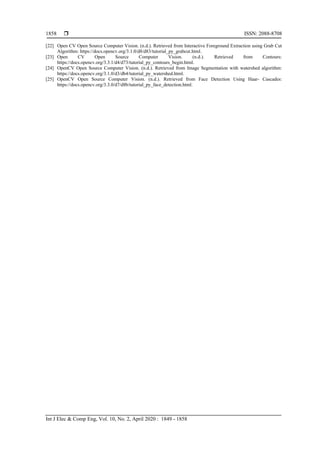  ISSN: 2088-8708
Int J Elec & Comp Eng, Vol. 10, No. 2, April 2020 : 1849 - 1858
1858
[22] Open CV Open Source Computer Vision. (n.d.). Retrieved from Interactive Foreground Extraction using Grab Cut
Algorithm: https://docs.opencv.org/3.1.0/d8/d83/tutorial_py_grabcut.html.
[23] Open CV Open Source Computer Vision. (n.d.). Retrieved from Contours:
https://docs.opencv.org/3.3.1/d4/d73/tutorial_py_contours_begin.html.
[24] OpenCV Open Source Computer Vision. (n.d.). Retrieved from Image Segmentation with watershed algorithm:
https://docs.opencv.org/3.1.0/d3/db4/tutorial_py_watershed.html.
[25] OpenCV Open Source Computer Vision. (n.d.). Retrieved from Face Detection Using Haar- Cascades:
https://docs.opencv.org/3.3.0/d7/d8b/tutorial_py_face_detection.html.
 
