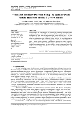 International Journal of Electrical and Computer Engineering (IJECE)
Vol. 7, No. 5, October 2017, pp. 2565 – 2573
ISSN: 2088-8708 2565
Institute of Advanced Engineering and Science
w w w . i a e s j o u r n a l . c o m
Video Shot Boundary Detection Using The Scale Invariant
Feature Transform and RGB Color Channels
Zaynab El khattabi1
, Youness Tabii2
, and Abdelhamid Benkaddour3
1,3
LIROSA Laboratory, Faculty of Sciences, Abdelmalek Essaadi University,Tetuan, Morocco
2
LIROSA Laboratory, National School of Applied Sciences, Abdelmalek Essaadi University, Tetuan, Morocco
Article Info
Article history:
Received: May 5, 2017
Revised: Jun 12, 2017
Accepted: Jun 29, 2017
Keyword:
Video Segmentation
Shot Boundary Detection
Gradual Transition
Abrupt Change
SIFT
ABSTRACT
Segmentation of the video sequence by detecting shot changes is essential for video
analysis, indexing and retrieval. In this context, a shot boundary detection algorithm is
proposed in this paper based on the scale invariant feature transform (SIFT). The ﬁrst
step of our method consists on a top down search scheme to detect the locations of tran-
sitions by comparing the ratio of matched features extracted via SIFT for every RGB
channel of video frames. The overview step provides the locations of boundaries. Sec-
ondly, a moving average calculation is performed to determine the type of transition.
The proposed method can be used for detecting gradual transitions and abrupt changes
without requiring any training of the video content in advance. Experiments have been
conducted on a multi type video database and show that this algorithm achieves well
performances.
Copyright c 2017 Institute of Advanced Engineering and Science.
All rights reserved.
Corresponding Author:
Zaynab El khattabi
Faculty of Sciences, Abdelmalek Essaadi
Tetuan, Morocco
zaynabelkhattabi@gmail.com
1. INTRODUCTION
The high increasing volume of video content on the Web has created profound challenges for developing
efﬁcient indexing and search techniques to manage video data. Whereas managing multimedia data requires more
than collecting the data into storage archives and delivering it via networks to homes or ofﬁces, content based
video retrieval is becoming a highly recommended trend in many video retrieval systems. However, conventional
techniques such as video compression and summarization strive for the two commonly conﬂicting goals of low
storage and high visual and semantic ﬁdelity [1].
Video segmentation is the fundamental process for a number of applications related to automatic video
indexing, browsing and video analysis. The basic requirement of video segmentation is to partition a video into
shots. It is often used as a basic meaningful unit in a video. In [2], Thompson et al. deﬁned a video shot as
the smallest unit of visual information captured at one time by a camera that shows a certain action or event.
Therefore, segmenting video into separate video shots needs to detect the joining of two shots in the video and
locate the position of these joins.
There are a number of different types of transitions or boundaries between shots. A cut is an abrupt shot
change that occurs in a single frame. A fade is a slow change in brightness usually resulting in or starting with a
solid black frame. A dissolve occurs when the images of the ﬁrst shot get dimmer and the images of the second
shot get brighter, with frames within the transition showing one image superimposed on the other. A wipe occurs
when pixels from the second shot replace those of the ﬁrst shot in a regular pattern such as in a line from the left
edge of the frames [3]. Other types of shot transitions include computer generated effects such as morphing. The
effects of this kind of transition are obtained with the help of the cross-dissolve or fading techniques which permit
to achieve a smooth change of image content (i.e. texture and/or color) from source to target frames.
Whereas there is a wealth of research on shot boundary detection (SBD), some methods aim at detecting
Journal Homepage: http://iaesjournal.com/online/index.php/IJECE
Institute of Advanced Engineering and Science
w w w . i a e s j o u r n a l . c o m
, DOI: 10.11591/ijece.v7i5.pp2565-2573
 