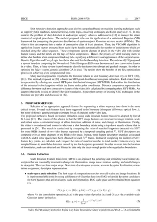 IJECE ISSN: 2088-8708 2567
Shot boundary detection approaches can also be categorized based on machine learning techniques such
as support vector machines, neural networks, fuzzy logic, clustering techniques and Eigen analysis [17] . In this
context, the problem of shot detection in endoscopic surgery videos is addressed in [18] to manage the video
content of surgical procedures. The method proposed relies on the application of a variational Bayesian (VB)
framework for computing the posterior distribution of spatiotemporal Gaussian mixture models (GMMs). The
video is ﬁrst decomposed into a series of consecutive clips of ﬁxed duration. Then, the VBGMM algorithm is
applied on feature vectors extracted from each clip to handle automatically the number of components which are
matched along the video sequence. These components denote clusters of pixels in the video clip with similar
feature values and the labels are the tags of these components. Hence, the process of label tracking starts to
deﬁne shot borders when component tracking fails, signifying a different visual appearance of the surgical scene.
Genetic Algorithm and Fuzzy Logic have been also used for shot boundary detection. The authors of [19] proposed
a system based on computing the Normalized Color Histogram Difference between each two consecutive frames
in a video. Then, a fuzzy system is performed to classify the frames into abrupt and gradual changes. In order to
optimize the fuzzy system, genetic algorithm GA is used. The results show the beneﬁts of the GA optimization
process on achieving a low computational time.
Many recent approaches reported in the literature related to shot boundary detection rely on SIFT ([20],
[21]). The method proposed in [20] is based on SIFT-point distribution histogram extraction. Each video frame
is represented by a histogram, named SIFT-point distribution histogram (SIFT-PDH). It describes the distribution
of the extracted stable keypoints within the frame under polar coordinates. Distance comparison represents the
difference between each two consecutive frames of the video; it is calculated by comparing their SIFT-PDHs. An
adaptive threshold is used to identify the shot boundaries. Some other surveys of existing SBD techniques in the
literature are provided and discussed in [22].
3. PROPOSED METHOD
Selection of an appropriate approach feature for segmenting a video sequence into shots is the most
critical issues. Several such features have been suggested in the literature (histogram difference, optical ﬂow...),
but none of them is general enough to operate for all of changes in the video data.
The proposed method is based on feature extraction using scale invariant feature transform adopted by David
G. Lowe [23]. The reason of this choice is that the SIFT image features are invariant to image rotation, scale
and robust across a substantial range of afﬁne distortion, addition of noise, and change in illumination. Firstly,
the video is overviewed and zooms in wherever a shot boundary exists using a top down search scheme that is
presented in [24]. The search is carried out by comparing the ratio of matched keypoints extracted via SIFT
for every RGB channel of two video frames separated by a temporal sampling period N. SIFT descriptors are
computed over all three channels of the RGB color space. Hence, three feature descriptors matrices associated
with R, G and B color spaces have been obtained for each Nth
frame. Instead of comparing the number of SIFT
feature key points, we calculate and compare the ratio of matched number to total number between every two
sampled frames to avoid false detection caused by too few keypoints generated. In order to zoom into the location
of boundaries, peaks are detected and ﬁltered to take only the deep enough peaks to be regarded as boundaries.
3.1. Feature Extraction
Scale Invariant Feature Transform (SIFT) is an approach for detecting and extracting local feature de-
scriptors that are reasonably invariant to changes in illumination, image noise, rotation, scaling, and small changes
in viewpoint. There are four major steps: Detection of scale-space extreme, accurate keypoint localization, orien-
tation assignment, descriptor representation.
• scale-space peak selection: The ﬁrst stage of computation searches over all scales and image locations. It
is implemented efﬁciently by using a difference-of-Gaussian function (DoG) to identify keypoint candidates
for SIFT features that are invariant to scale and orientation. DoG scale space can be obtained from equation
(1).
D(x, y, σ) = (G(x, y, kσ) − G(x, y, σ)) ∗ I(x, y) (1)
where * is the convolution operation,I(x,y) is the gray value of pixel at (x,y) and G(x,y,σ) is a variable-scale
Gaussian kernel deﬁned as:
G(x, y, σ) =
1
2πσ2
e−(x2
+y2
)/2σ2
(2)
Video Shot Boundary Detection Using The Scale Invariant Feature Transform and RGB ... (Z. El khattabi)
 