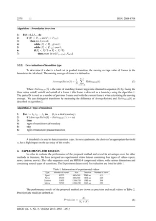 2570 ISSN: 2088-8708
Algorithm 1:Boundaries detection
1: For i=1,2,3,... do
2: if (Pi < Pi−1 and Pi < Pi+1)
3: then t=i-1; r=i+1;
4: while (Pt < Pt−1) t=t-1;
5: while (Pr < Pr+1) r=r+1;
6: if(Pi < Pt*T or Pi < Pr*T)
7: then zoom in to [F(i−1)∗N ,Fi∗N ]
3.2.2. Determination of transition type
To determine if a shot is a hard cut or gradual transition, the moving average value of frames in the
boundaries is calculated. The moving average of frame t is deﬁned as:
AverageRatio(t) =
1
N
t−1
i=t−N
RatioRGB(t) (7)
Where RatioRGB(t) is the ratio of matching feature keypoints obtained in equation (6) by fusing the
three ratios ratioR, ratioG and ratioB of a frame t, this frame is detected as a boundary using the algorithm 1.
The period N is used as a number of previous frames used with the current frame t when calculating the moving
average. We can distinguish transitions by measuring the difference of AverageRatio(t) and RatioRGB(t) as
described in algorithm 2.
Algorithm 2: Type of transition
1: For t = t1, t2, ..., tn do (ti is a shot boundary)
2: if (AverageRatio(t) − RatioRGB(t) >= α)
3: then
4: type of transition=cut boundary
5: else
6: type of transition=gradual transition
A threshold α is used to detect transition types. In our experiments, the choice of an appropriate threshold
α, has a high impact on the accuracy of the results.
4. EXPERIMENTS AND RESULTS
In order to evaluate the performance of the proposed method and reveal its advantages over the other
methods in literature, We have designed an experimental video dataset containing four types of videos (sport,
news, cartoon, movie) .The video sequences used are MPEG-4 compressed videos, with various dimensions and
containing several types of transitions, The Experiment dataset used for evaluation are listed in table 1.
Table 1. Information of experimental videos
Type Number of frames Size Duration Number of shots
Sport 83525 640x360 3341 sec 411
News 45100 640x360 1804 sec 223
Cartoon 31855 1280x720 1385 sec 204
Movie 72749 1280x720 3163 sec 530
The performance results of the proposed method are shown as precision and recall values in Table 2.
Precision and recall are deﬁned as:
Precision =
Nc
Nc + Nf
(8)
IJECE Vol. 7, No. 5, October 2017: 2565 – 2573
 