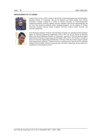  ISSN: 2088-8708
Int J Elec & Comp Eng, Vol. 8, No. 6, December 2018 : 4456 - 4466
4466
BIOGRAPHIES OF AUTHORS
Leanna Vidya Yovita, a Ph.D. student at the School of Electrical Engineering and Informatics,
Bandung Institute of Technology. She got her Bachelor and Master degree from Telkom
University. Currently working as a lecturer at Telkom University, S1 Telecommunication
Engineering program, teaching computer network, algorithm, and network engineering.She and
the team have produced atextbook, titled “Jaringan Komputer” for the students of Telkom
University. Research interests include Computer Networks, Content Centric Network, and
Network Engineering.
Nana Rachmana Syambas. Professor Nana Rachmana Syambas was graduated with his bachelor
degree in Electrical Engineering Department, ITB in 1983. He got his Master by Research
degree from Royal Melbourne Institute of Technology, Australia in 1990 and adoctoral degree
from School of Electrical Engineering and Informatics, ITB in 2011. He has been a lecturer at
School of Electrical Engineering and Informatics, ITB since 1984. His research interest includes
Telecommunication Networks, Telematic Services, Content Centric Network (CCN), Software
Defined Network (SDN), Protocol engineering and Tele-traffic engineering. He has authored or
coauthored over 80 published articles.
 