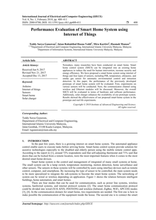 International Journal of Electrical and Computer Engineering (IJECE)
Vol. 8, No. 1, February 2018, pp. 400~411
ISSN: 2088-8708, DOI: 10.11591/ijece.v8i1.pp400-411  400
Journal homepage: http://iaescore.com/journals/index.php/IJECE
Performance Evaluation of Smart Home System using
Internet of Things
Teddy Surya Gunawan1
, Intan Rahmithul Husna Yaldi2
, Mira Kartiwi3
, Hasmah Mansor4
1,2,4
Department of Electrical and Computer Engineering, International Islamic University Malaysia, Malaysia
3
Department of Information Systems, International Islamic University Malaysia, Malaysia
Article Info ABSTRACT
Article history:
Received Jun 9, 2017
Revised Nov 21, 2017
Accepted Dec 13, 2017
Nowadays, many researches have been conducted on smart home. Smart
home control system (SHCS) can be integrated into an existing home
appliances to reduce the need for human intervention, increase security and
energy efficiency. We have proposed a smart home system using internet of
things and four types of sensors, including PIR, temperature, ultrasonic, and
smoke gas sensor for automatic environmental control and intrustion
detection. In this paper, the performance of the previously developed
prototype of smart home system will be evaluated. First, experiments on
various sensors will be conducted. Next, the communicaton channel using
wireless and Ethernet modules will be discussed. Moreover, the overall
SHCS will be evaluated in terms of hardware and software performance.
Additionaly, solar charger enhances the availability of our prototype system.
Results showed the effectiveness of our proposed smart home system in the
prototype and real life experiments.
Keyword:
Arduino
Internet of things
Sensors
Smart home
Solar charger
Copyright © 2018 Institute of Advanced Engineering and Science.
All rights reserved.
Corresponding Author:
Teddy Surya Gunawan,
Department of Electrical and Computer Engineering,
International Islamic University Malaysia,
Jalan Gombak, 53100 Kuala Lumpur, Malaysia.
Email: tsgunawan@iium.edu.my
1. INTRODUCTION
In the past few years, there is a growing interest on smart home system. The automated appliance
control enable users to execute tasks before arriving home. Smart home control system provide solution for
assistive technologies especially to the disabled and elderly person using the mobile remote control apps.
According to the report in [1], around 72% respondents said that self-adjusting thermostat and 71% said that
doors that can be locked from a remote location, were the most important features when it comes to the most
desired smart home devices.
Smart home system is the control and management of integrated of many small systems at home.
The small system can be a lamp switch, temperature monitoring, motion detection, home surveillance and
other sensors. The sensors in these systems will be controlled by users using interface devices such as remote
control, computer, and smartphone. By increasing the type of sensor to be controlled, the main system needs
to be more specialized to integrate the sub-systems to become the smart home system. The networking of
system can be wired or wireless depending on application. Figure 1 shows the relation between intelligent
buildings, home automation, and smart homes.
There are four modes that can be used for communication, such as power line systems, wireless
systems, hardwired systems, and internet protocol systems [2]. The smart home communication protocol
could be divided into wired (X10, KNX, INSTEON) and wireless (Infrared, ZigBee, WiFi, APC220) modes
[3], [4]. In the communication domain for smart home, two requirements are needed. The first one is how to
make possible the communication of the equipment inside the house. The second one is to connect the smart
 