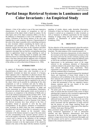 Integrated Intelligent Research (IIR) International Journal of Web Technology
Volume: 04 Issue: 02 December 2015 Page No.95-99
ISSN: 2278-2389
95
Partial Image Retrieval Systems in Luminance and
Color Invariants : An Empirical Study
P.Mary Jeyanthi
Vels University, Pallavaram, Chennai.
Abstract - Color of the surface is one of the most imperative
characteristics in the process of recognition as well as
classification of the object which is based on camera. On the
other hand, color of the object sometimes differs a lot due to
the difference in illumination as well as the conditions of the
surface. Utilization of the diverse features of the color gets
impeded due to such variations. However, Characterization of
the color of the object is possible with a controlling tool known
as color invariants without considering the factors such as-
illumination and conditions of the surface. In the research
proposal, analysis has been done on the estimation procedure
related to RGB images color invariants. Object color is an
imperative descriptor that can find the corresponding matching
object in applications based on image matching as well as
search, like- Object searching based on template and CBIR
otherwise known as Content Based Image Retrieval. But, many
times it has been observed that the apparent color of different
objects gets varied significantly due to illumination, conditions
of the surface as well as observation (Finlayson et al., 1996).
I. INTRODUCTION
In support of Illumination Invariant indexing method and
characterization of object color, color Invariants or use of
photometric invariants are taken into account. It is because,
object apparent color is dependent on physical process like-
scattering of light at the surface of the object. Apart from that,
the photometric invariant technique has been considered for the
estimation of the components that are regulated by the color of
the object which can be possible by eradicating all the other
components as well as variations and only by taking ray
observation into consideration which is a physical process. For
the Three Dimensional Object Recognition, its shape and
motion assessment as well as correspondence Photometric
Invariants are utilized. Better-quality results can be noticed in
this process as comparison to the utilization of RGB color as
well as the method of grayscale (Healey & Slater,1997). In the
research proposal Geusebroek’s color invariants have been
analyzed on the basis of the Physical Surface Observation
Theory by Kubleka-Munk as well as Gaussian Color Model.
The derived invariants have been utilized in the form of
descriptors instead of grayscale to solve the key point
correspondence. In the analysis, estimation of Geusebroek’s
color invariants by RGB colors has been comprehensively
described and it has been found that it is necessary to use the
estimation of cyclic distance on the invariants’ values.
Utilization of the distance measure is a sign of the same nature
of color corresponding to the invariant spectra’s positive as
well as the negative extremities. The invariant characteristic of
a novel color is known as the definition of the composite
function related to the two fundamental invariants. This
particular invariant is for the improvement of the selectivity
related to the colors of the object with the intention of perfect
matching of similar objects under dissimilar illumination.
Utilization of these two factors- distance measure as well as
invariant is carried out as comparison to other invariants as
well as luminance in different experiments for the keypoint
matching of images along with the process under variable
conditions of illumination of partial image retrieval.
(Lindeberg.,1994).
II. OBJECTIVES
The key objective of the research proposal is about the analysis
of the estimation procedure related to the RGB images’ color
invariants. The major purpose of this research proposal is to
 Put forward an innovative characteristic of color related to
the invariant on the basis of fundamental invariants so that
the feature will meet the circular continuity existing in the
mapping. This mapping is done among the different colors
as well as the correlated invariants (Rao & Ballard,1995).
 Improvement in the performance sector of the image
retrieval in the continuous alteration of illumination
conditions related to the partial object image matching has
been noticed throughout many experiments. These
experiments were carried out with the suggested invariant
with the combined effect of luminance.
 In the first segment of the research proposal the introduced
theory and experiment of Geuse broek related to the
estimation as well as definition of the color invariants have
been analyzed and evaluated. In the subsequent segment
the next objective of the proposal will be executed which
is about the presentation of the two imperative factors-
distance measures and the new feature of the color
invariant. (Slater and Healey,1995).
As mentioned earlier,
 The prime goal of the research proposal is to indicate a
topic of concern that has occurred in due course of object
matching that is based on color invariant by appraising the
Geusebroek’s fundamental color invariants.
 Composite Color invariant H’ has been proposed for the
addressed issues that have taken place due to the use of the
invariants for the evaluation of color matching. The plus
points associated with the application of image retrieval
and the process of color image matching hence gets
evaluated which has become a major part of the objective
(Witkin. Scale-space filtering,1983).
Many prominent image retrieval systems developed by high-
flying commercial organizations as well as educational
institutes and their distinctive characteristics have been
discussed in the thesis. In the last segment, future works in
relation to image retrieval have been discussed thoroughly and
how this process can be used in a practical manner, research
related to this concept has been done.
 